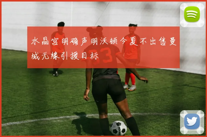 水晶宫明确声明沃顿今夏不出售曼城无缘引援目标