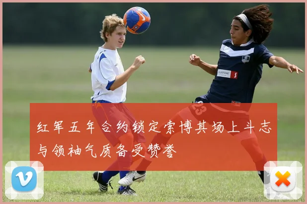 红军五年合约锁定索博其场上斗志与领袖气质备受赞誉