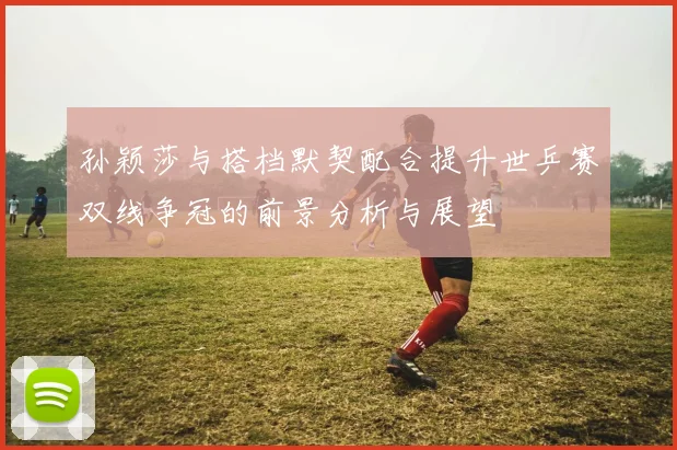 孙颖莎与搭档默契配合提升世乒赛双线争冠的前景分析与展望