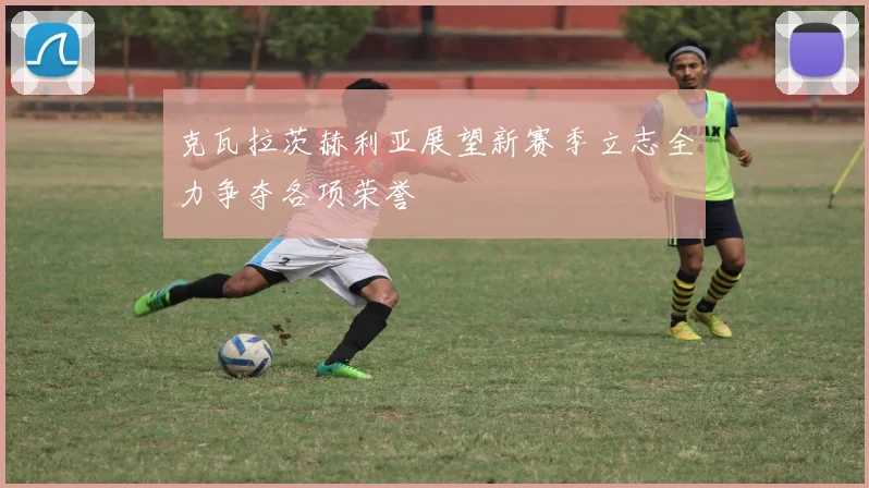 克瓦拉茨赫利亚展望新赛季立志全力争夺各项荣誉