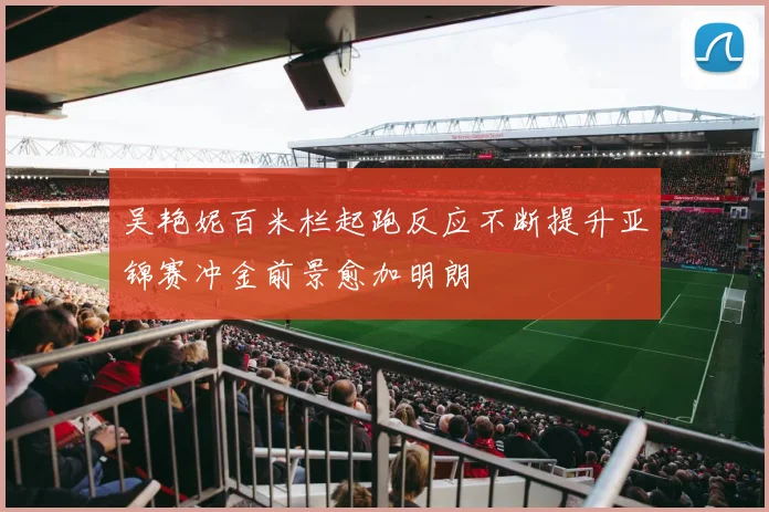 吴艳妮百米栏起跑反应不断提升亚锦赛冲金前景愈加明朗