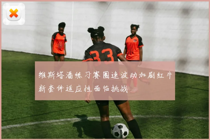 维斯塔潘练习赛圈速波动加剧红牛新套件适应性面临挑战