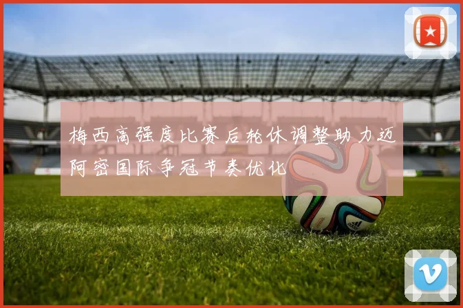 梅西高强度比赛后轮休调整助力迈阿密国际争冠节奏优化