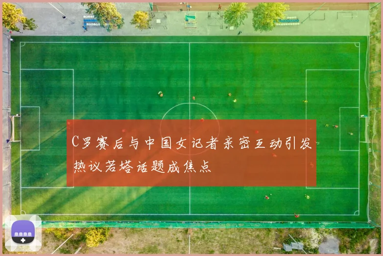 C罗赛后与中国女记者亲密互动引发热议若塔话题成焦点