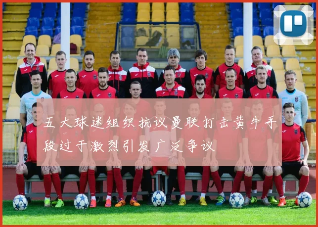 五大球迷组织抗议曼联打击黄牛手段过于激烈引发广泛争议