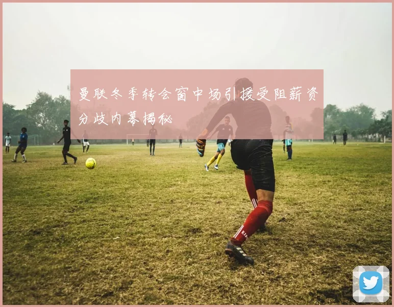 曼联冬季转会窗中场引援受阻薪资分歧内幕揭秘