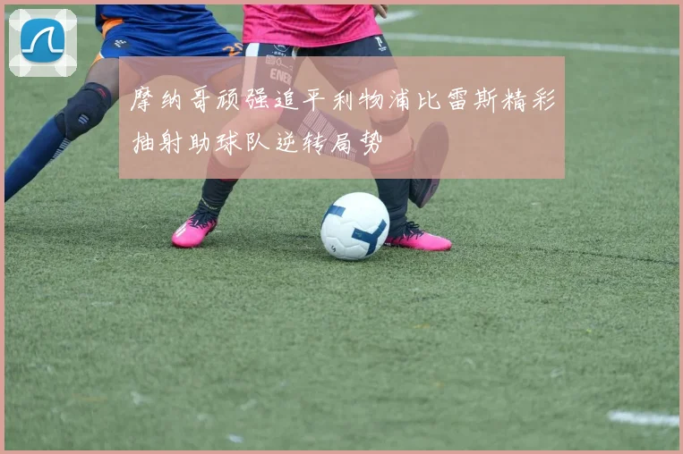 摩纳哥顽强追平利物浦比雷斯精彩抽射助球队逆转局势