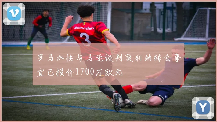 罗马加快与马竞谈判莫利纳转会事宜已报价1700万欧元
